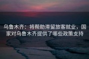 乌鲁木齐：将帮助滞留旅客就业，国家对乌鲁木齐提供了哪些政策支持