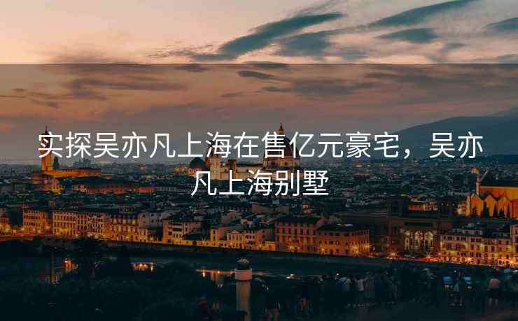 实探吴亦凡上海在售亿元豪宅，吴亦凡上海别墅