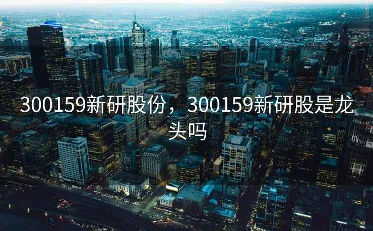 300159新研股份,300159新研股是龙头吗 300159新研股份,300159新研股是龙头吗