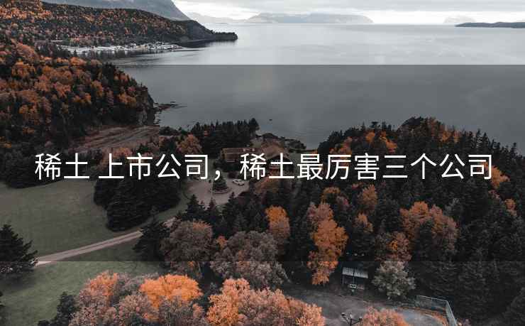 稀土 上市公司,稀土最厉害三个公司 稀土 上市公司,稀土最厉害三个公司