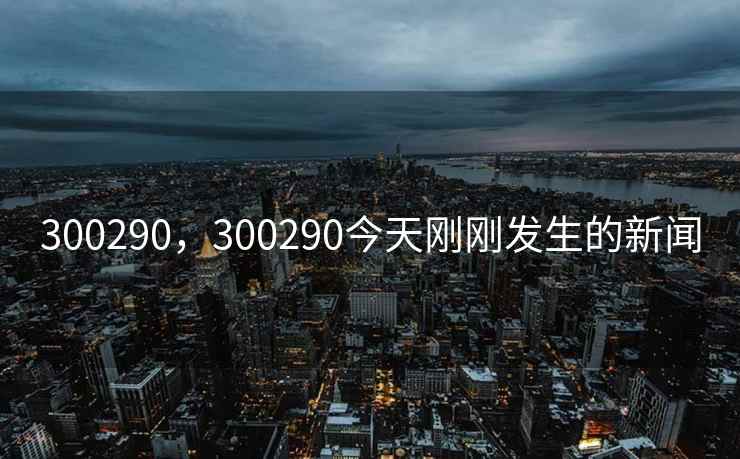 300290，300290今天刚刚发生的新闻