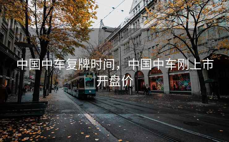 中国中车复牌时间，中国中车刚上市开盘价