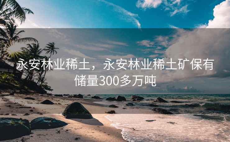永安林业稀土，永安林业稀土矿保有储量300多万吨