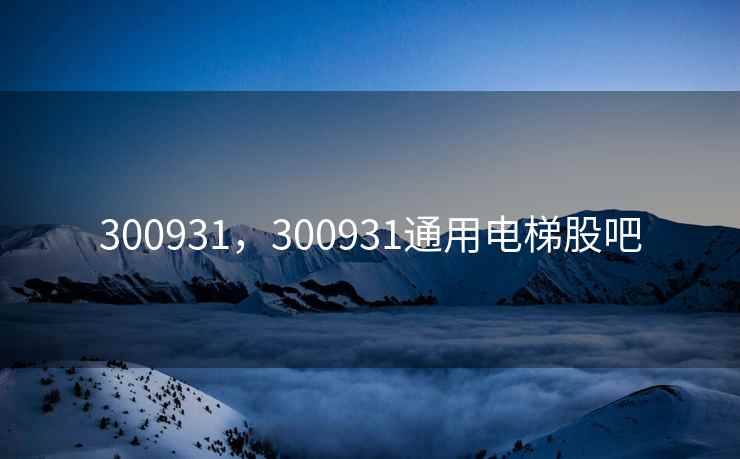 300931，300931通用电梯股吧