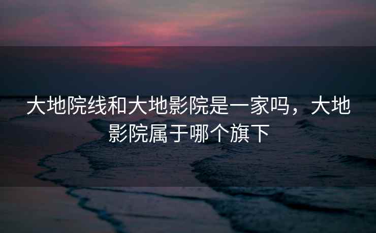 大地院线和大地影院是一家吗，大地影院属于哪个旗下