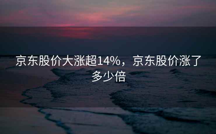 京东股价大涨超14%,京东股价涨了多少倍 京东股价大涨超14%,京东股价涨了多少倍