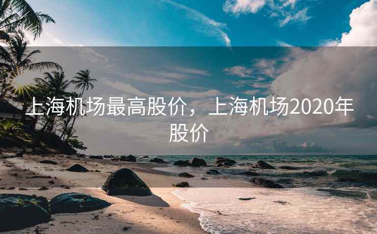 上海机场最高股价，上海机场2020年股价